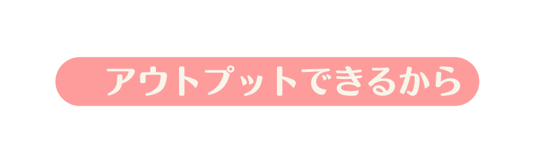 アウトプットできるから